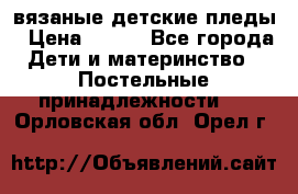 вязаные детские пледы › Цена ­ 950 - Все города Дети и материнство » Постельные принадлежности   . Орловская обл.,Орел г.
